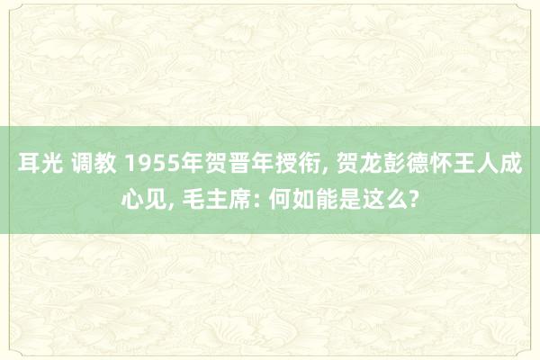 耳光 调教 1955年贺晋年授衔, 贺龙彭德怀王人成心见, 毛主席: 何如能是这么?