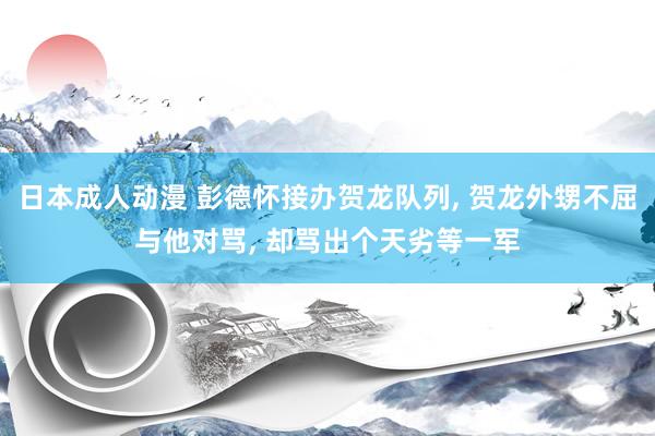 日本成人动漫 彭德怀接办贺龙队列, 贺龙外甥不屈与他对骂, 却骂出个天劣等一军