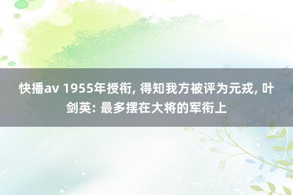 快播av 1955年授衔, 得知我方被评为元戎, 叶剑英: 最多摆在大将的军衔上