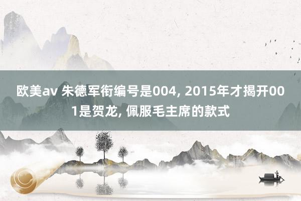 欧美av 朱德军衔编号是004, 2015年才揭开001是贺龙, 佩服毛主席的款式