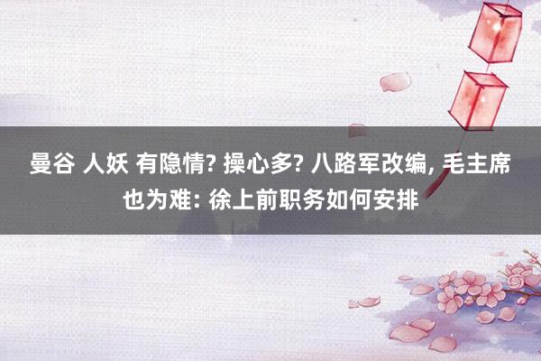曼谷 人妖 有隐情? 操心多? 八路军改编, 毛主席也为难: 徐上前职务如何安排