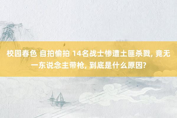 校园春色 自拍偷拍 14名战士惨遭土匪杀戮, 竟无一东说念主带枪, 到底是什么原因?