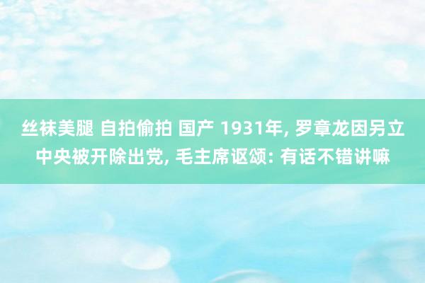 丝袜美腿 自拍偷拍 国产 1931年, 罗章龙因另立中央被开除出党, 毛主席讴颂: 有话不错讲嘛