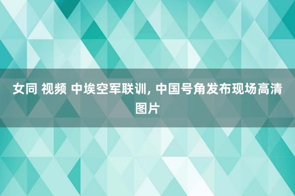 女同 视频 中埃空军联训, 中国号角发布现场高清图片