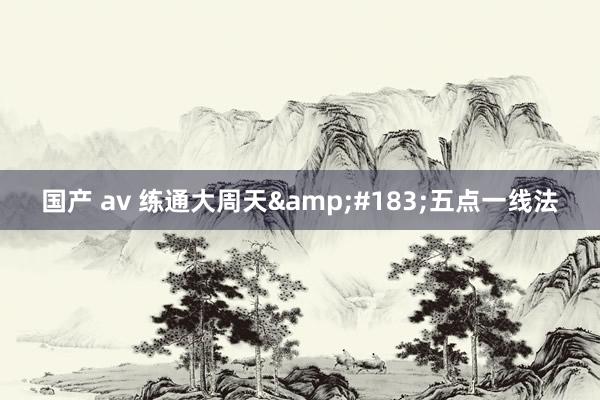 国产 av 练通大周天&#183;五点一线法