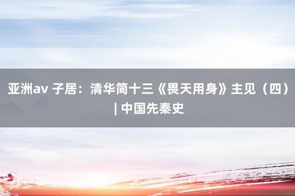 亚洲av 子居：清华简十三《畏天用身》主见（四） | 中国先秦史