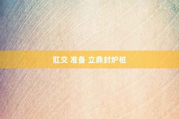 肛交 准备 立鼎封炉桩