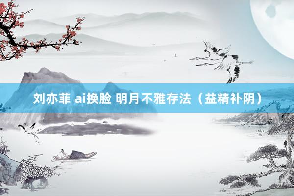 刘亦菲 ai换脸 明月不雅存法（益精补阴）