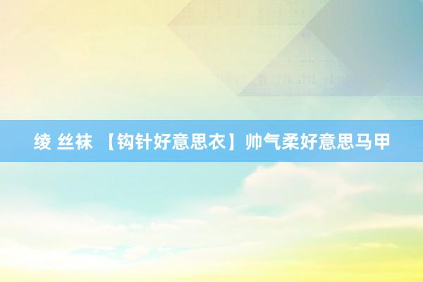 绫 丝袜 【钩针好意思衣】帅气柔好意思马甲