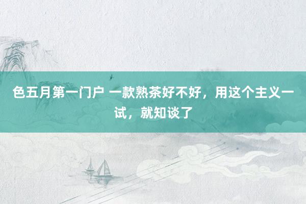 色五月第一门户 一款熟茶好不好，用这个主义一试，就知谈了