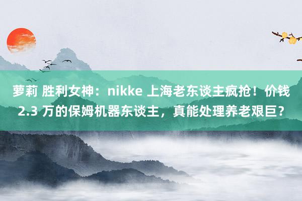 萝莉 胜利女神：nikke 上海老东谈主疯抢！价钱2.3 万的保姆机器东谈主，真能处理养老艰巨？