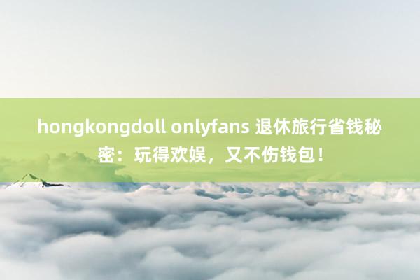 hongkongdoll onlyfans 退休旅行省钱秘密：玩得欢娱，又不伤钱包！