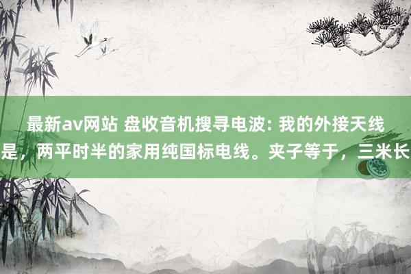最新av网站 盘收音机搜寻电波: 我的外接天线是，两平时半的家用纯国标电线。夹子等于，三米长