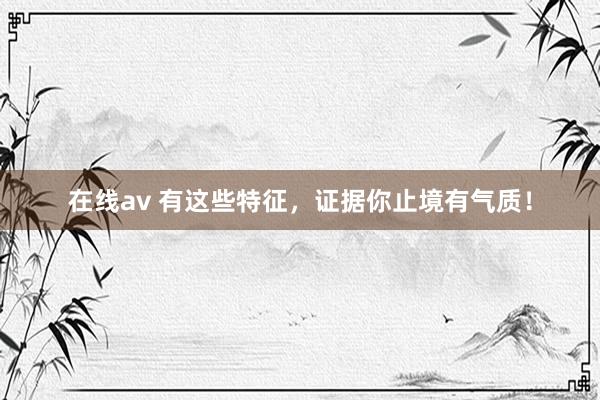 在线av 有这些特征，证据你止境有气质！