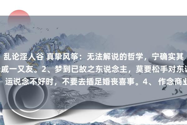 乱论淫人谷 真挚风筝:无法解说的哲学,宁确实其有1、生病,不要告诉亲戚一又友。2、梦到已故之东说念主,莫要松手对东说念主诉说确定。3、 运说念不好时,不要去插足婚丧喜事。4、 作念商业连结亏本,不要和同业疏导细节。5、 家中...