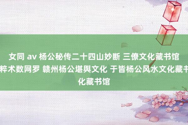 女同 av 杨公秘传二十四山妙断 三僚文化藏书馆 国粹术数网罗 赣州杨公堪舆文化 于皆杨公风水文化藏书馆