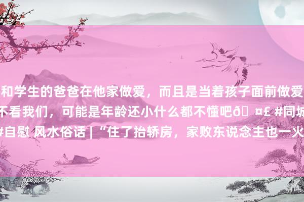 和学生的爸爸在他家做爱，而且是当着孩子面前做爱，太刺激了，孩子完全不看我们，可能是年龄还小什么都不懂吧🤣 #同城 #文爱 #自慰 风水俗话 | “住了抬轿房，家败东说念主也一火”，有真谛吗？（李仁贵崇拜版）