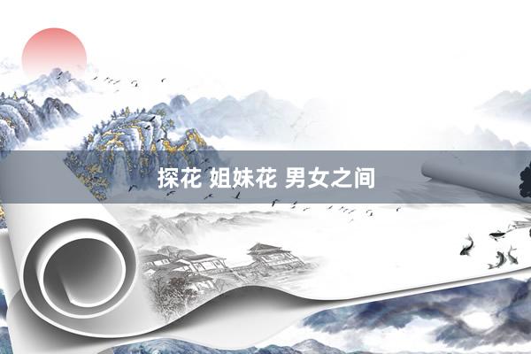 探花 姐妹花 男女之间