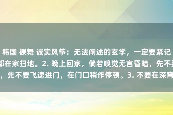 韩国 裸舞 诚实风筝:无法阐述的玄学,一定要紧记起着:1. 夫妻,切忌全部在家扫地。2. 晚上回家,倘若嗅觉无言昏暗,先不要飞速进门,在门口稍作停顿。3. 不要在深宵照镜子,尤其是梳头...