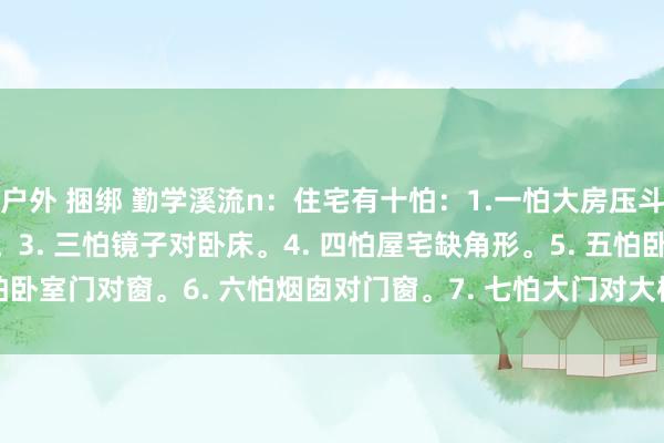 户外 捆绑 勤学溪流n:住宅有十怕:1.一怕大房压斗室。2.二怕门前有三墙。3. 三怕镜子对卧床。4. 四怕屋宅缺角形。5. 五怕卧室门对窗。6. 六怕烟囱对门窗。7. 七怕大门对大树。8. 八怕家中门对门...