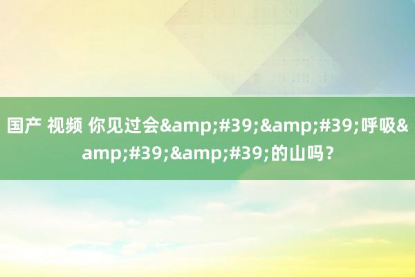 国产 视频 你见过会''呼吸''的山吗?