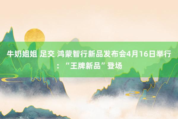 牛奶姐姐 足交 鸿蒙智行新品发布会4月16日举行：“王牌新品”登场