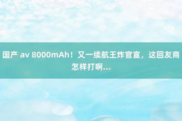 国产 av 8000mAh！又一续航王炸官宣，这回友商怎样打啊...
