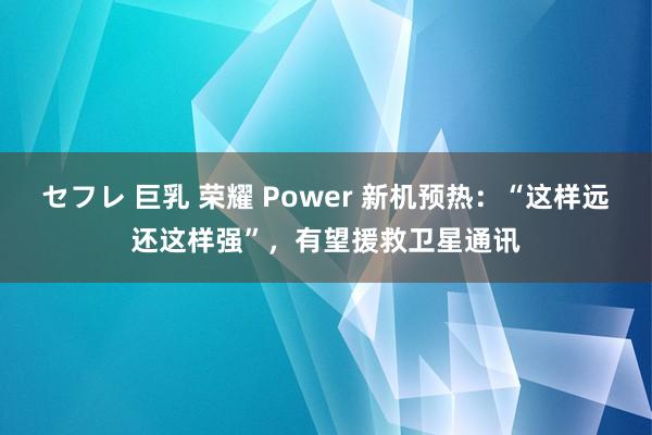 セフレ 巨乳 荣耀 Power 新机预热：“这样远还这样强”，有望援救卫星通讯