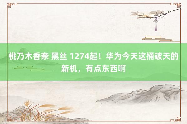 桃乃木香奈 黑丝 1274起！华为今天这捅破天的新机，有点东西啊