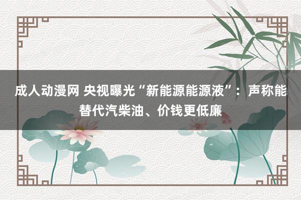 成人动漫网 央视曝光“新能源能源液”：声称能替代汽柴油、价钱更低廉
