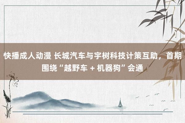 快播成人动漫 长城汽车与宇树科技计策互助，首期围绕“越野车 + 机器狗”会通