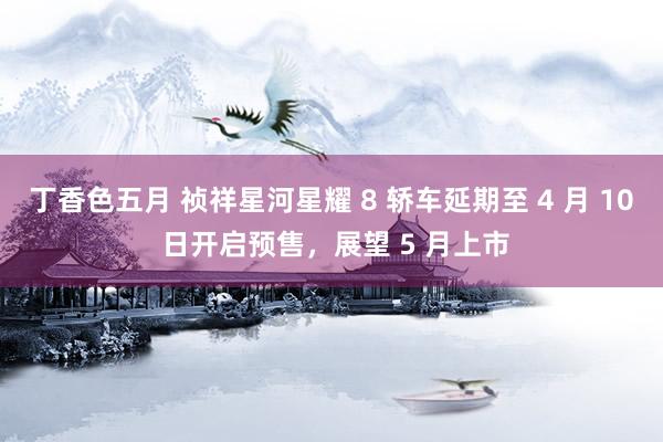 丁香色五月 祯祥星河星耀 8 轿车延期至 4 月 10 日开启预售，展望 5 月上市