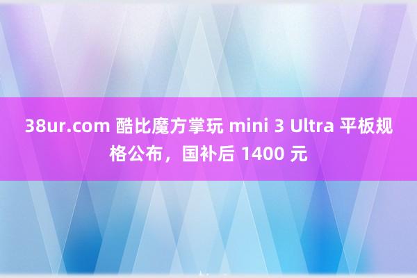 38ur.com 酷比魔方掌玩 mini 3 Ultra 平板规格公布，国补后 1400 元