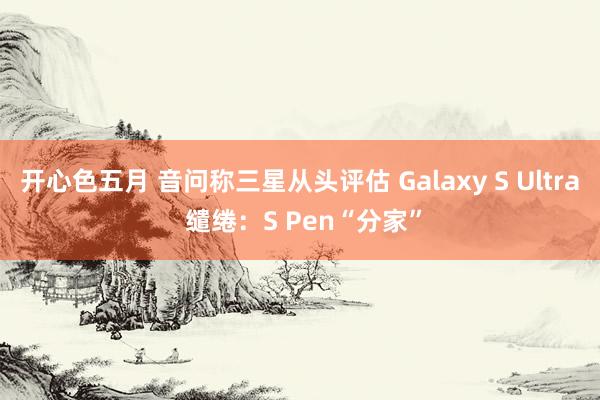 开心色五月 音问称三星从头评估 Galaxy S Ultra 缱绻：S Pen“分家”