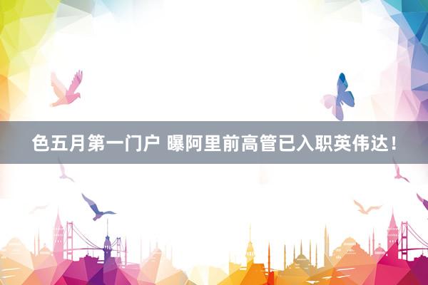 色五月第一门户 曝阿里前高管已入职英伟达！