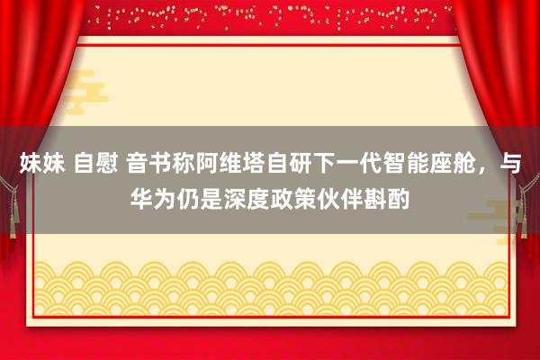 妹妹 自慰 音书称阿维塔自研下一代智能座舱，与华为仍是深度政策伙伴斟酌