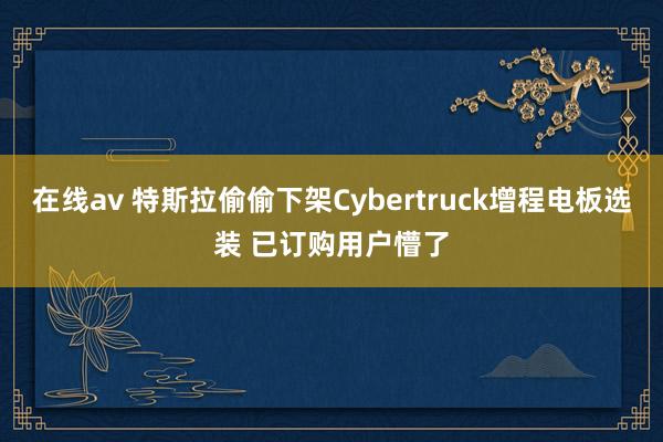 在线av 特斯拉偷偷下架Cybertruck增程电板选装 已订购用户懵了