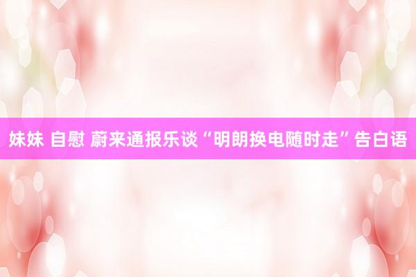 妹妹 自慰 蔚来通报乐谈“明朗换电随时走”告白语