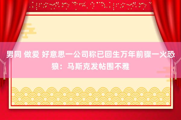 男同 做爱 好意思一公司称已回生万年前骤一火恐狼：马斯克发帖围不雅