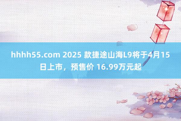 hhhh55.com 2025 款捷途山海L9将于4月15日上市，预售价 16.99万元起