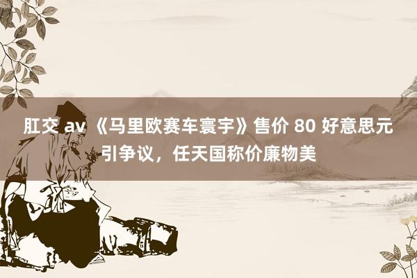 肛交 av 《马里欧赛车寰宇》售价 80 好意思元引争议，任天国称价廉物美